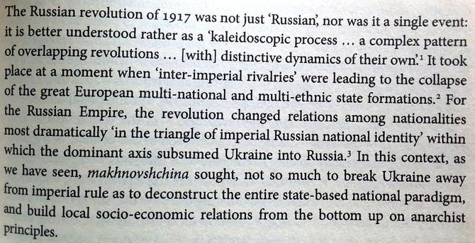 From Darch's book: "The 'Russian revolution of 1917 was not just ‘Russian, nor was it a single event: it is better understood rather as a 'kaleidoscopic process ... a complex pattern of overlapping revolutions ... [with] distinctive dynamics of their own’. It took place at a moment when ‘inter-imperial rivalries’ were leading to the collapse of the great European multi-national and multi-ethnic state formations. For the Russian Empire, the revolution changed relations among nationalities most dramatically ‘in the triangle of imperial Russian national identity’ within which the dominant axis subsumed Ukraine into Russia. In this context, as we have seen, makhnovshchina sought, not so much to break Ukraine away from imperial rule as to deconstruct the entire state-based national paradigm, and build local socio-economic relations from the bottom up on anarchist Principles."