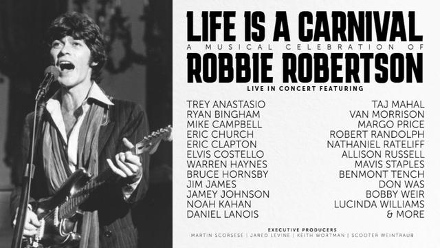 LIFE IS A CARNIVAL
A Musical Celebration of
ROBBIE ROBERTSON

LIVE IN CONCERT FEATURING

' . : TREY ANASTASIO TAJ MAHAL a : RYAN BINGHAM VAN MORRISON ! s 2 B MIKE CAMPBELL MARGO PRICE Y B ¥ [ERIC CHURCH ROBERT RANDOLPH AR [ \‘ "y ERIC CLAPTON NATHANIEL RATELIFF i ELVIS COSTELLO ALLISON RUSSELL TR \b \ WARREN HAYNES MAVIS STAPLES : \ { - BRUCE HORNSBY BENMONT TENCH - JIM JAMES DON WAS ," - JAMEY JOHNSON BOBBY WEIR LY NOAH KAHAN LUCINDA WILLIAMS j o | “ DANIEL LANOIS & MORE

Executive Producer: Martin Scorsese

https://thekiaforum.com/event/life-is-a-carnival-a-musical-celebration-of-robbie-robertson/

r. :‘. / | 


"Life Is a Carnival: A Musical Celebration of Robbie Robertson will take place on Thursday, October 17, 2024, at the Kia Forum featuring once-in-a-lifetime performances with an incredible lineup of superstar artists, including Trey Anastasio, Ryan Bingham, Mike Campbell, Eric Church, Eric Clapton, Elvis Costello, Warren Haynes, Bruce Hornsby, Jim James, Jamey Johnson, Noah Kahan, Daniel Lanois, Taj Mahal, Van Morrison, Margo Price, Robert Randolph, Nathaniel Rateliff, Allison Russell, Mavis Staples, Benmont Tench, Don Was, Bobby Weir, and Lucinda Williams."

Produced by Martin Scorsese