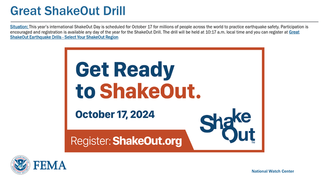 FEMA National Watch Center
Great ShakeOut Drill
Situation: This year’s international ShakeOut Day is scheduled for October 17 for millions of people across the world to practice earthquake safety. Participation is
encouraged and registration is available any day of the year for the ShakeOut Drill. The drill will be held at 10:17 a.m. local time