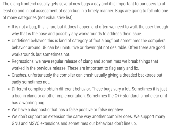 The clang frontend usually gets several new bugs a day and it is important to our users to at least do and initial assessment of each bug in a timely manner. Bugs are going to fall into one of many categories (not exhaustive list):

It is not a bug, this is rare but it does happen and often we need to walk the user through why that is the case and possibly any workarounds to address their issue.
Undefined behavior, this is kind of category of “not a bug” but sometimes the compilers behavior around UB can be unintuitive or downright not desirable. Often there are good workarounds but sometimes not.
Regressions, we have regular release of clang and sometimes we break things that worked in the previous release. These are important to flag early and fix.
Crashes, unfortunately the complier can crash usually giving a dreaded backtrace but sadly sometimes not.
Different compilers obtain different behavior. These bugs vary a lot. Sometimes it is just a bug in clang or another implementation. Sometimes the C++ standard is not clear or it has a wording bug.
We have a diagnostic that has a false positive or false negative.
We don’t support an extension the same way another compiler does. We support many GNU and MSVC extensions and sometimes our behaviors don’t line up.