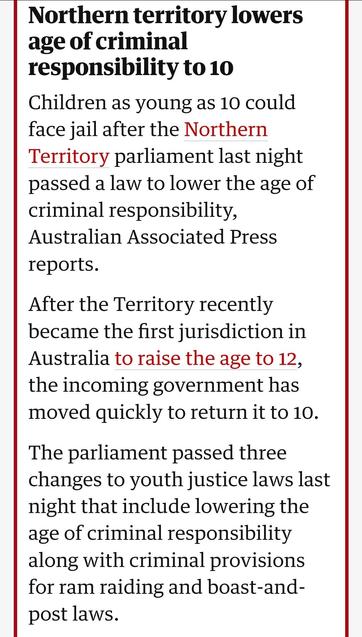 Northern territory lowers age of criminal responsibility to 10
Children as young as 10 could face jail after the Northern Territory parliament last night passed a law to lower the age of criminal responsibility, Australian Associated Press reports.

After the Territory recently became the first jurisdiction in Australia to raise the age to 12, the incoming government has moved quickly to return it to 10.

The parliament passed three changes to youth justice laws last night that include lowering the age of criminal responsibility along with criminal provisions for ram raiding and boast-and-post laws.