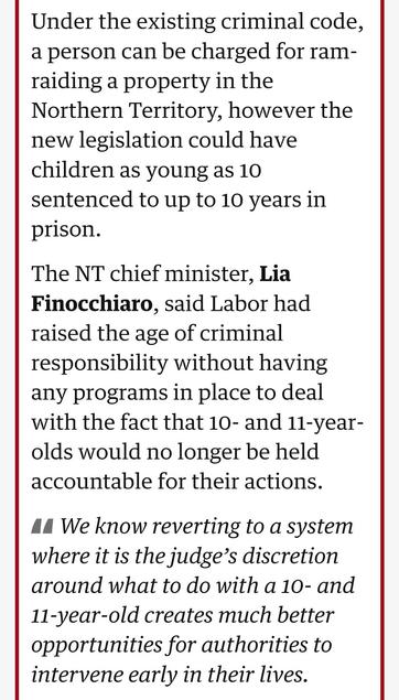 Under the existing criminal code, a person can be charged for ram-raiding a property in the Northern Territory, however the new legislation could have children as young as 10 sentenced to up to 10 years in prison.

The NT chief minister, Lia Finocchiaro, said Labor had raised the age of criminal responsibility without having any programs in place to deal with the fact that 10- and 11-year-olds would no longer be held accountable for their actions.

We know reverting to a system where it is the judge’s discretion around what to do with a 10- and 11-year-old creates much better opportunities for authorities to intervene early in their lives.