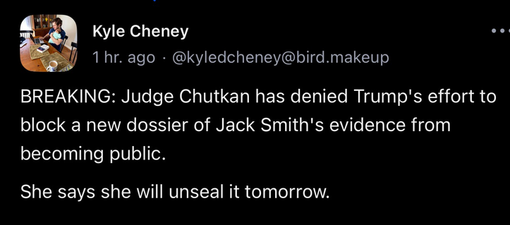 Kyle Cheney 1 hr. ago • @kyledcheney@bird.makeup • BREAKING: Judge Chutkan has denied Trump's effort to block a new dossier of Jack Smith's evidence from becoming public. She says she will unseal it tomorrow.
