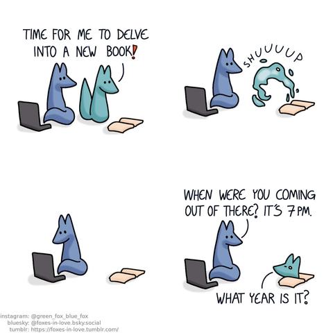 A comic of two foxes, one of whom is blue, the other is green. In this one, Blue is sitting on his computer, turning to look at Green, who is looking at a book laying open before him with delight. Green: Time for me to delve into a new book!  Blue watches quietly as Green transforms into a cloud of abstract liquid energy, flowing into the opened book.  Minding his own business, Blue turns back to his computer. Some time passes.  Blue turns towards the book again, looking at Green, who peeks out of the book, looking somewhat disoriented. Blue: When were you coming out of there? It's 7 pm. Green: What year is it?