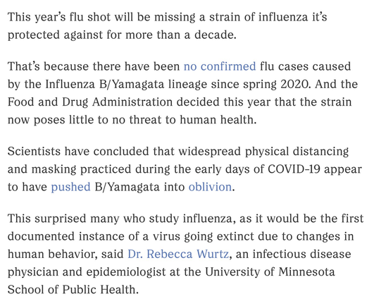 This year’s flu shot will be missing a strain of influenza it’s protected against for more than a decade.  That’s because there have been no confirmed flu cases caused by the Influenza B/Yamagata lineage since spring 2020. And the Food and Drug Administration decided this year that the strain now poses little to no threat to human health.  Scientists have concluded that widespread physical distancing and masking practiced during the early days of COVID-19 appear to have pushed B/Yamagata into oblivion.  This surprised many who study influenza, as it would be the first documented instance of a virus going extinct due to changes in human behavior, said Dr. Rebecca Wurtz, an infectious disease physician and epidemiologist at the University of Minnesota School of Public Health.