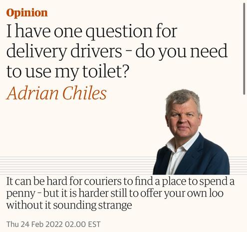 Opinion
I have one question for
delivery drivers - do you need
to use my toilet?
Adrian Chiles
It can be hard for couriers to find a place to spend a
penny - but it is harder still to offer your own loo
without it sounding strange
Thu 24 Feb 2022 02.00 EST