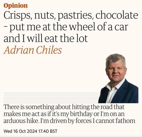 Opinion
Crisps, nuts, pastries, chocolate
- put me at the wheel of a car
and I will eat the lot
Adrian Chiles
There is something about hitting the road that
makes me act as if it's my birthday or I'm on an
arduous hike. I'm driven by forces I cannot fathom
Wed 16 Oct 2024 17.40 BST