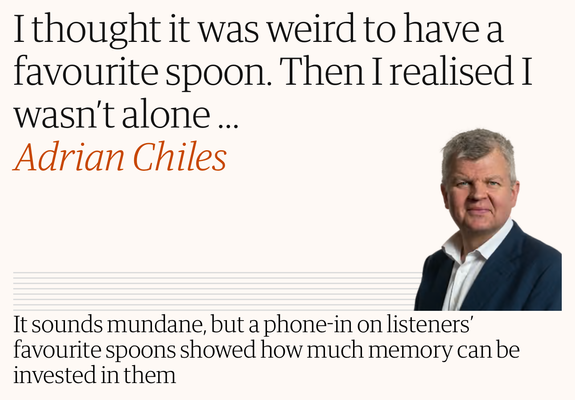 I thought it was weird to have a
favourite spoon. Then I realised I
wasn't alone...
Adrian Chiles
It sounds mundane, but a phone-in on listeners'
favourite spoons showed how much memory can be
invested in them
