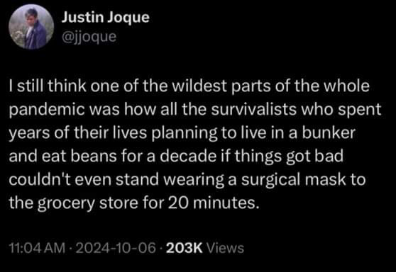 tweet by jjoque
| still think one of the wildest parts of the whole pandemic was how all the survivalists who spent years of their lives planning to live in a bunker and eat beans for a decade if things got bad couldn't even stand wearing a surgical mask to the grocery store for 20 minutes.