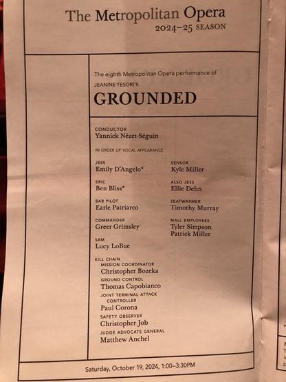 The Metropolitan Opera 2024-25 SEASON The eighth Metropolitan Opera performance of JEANINE TESORI'S GROUNDED CONDUCTOR Yannick Nézet-Séguin IN ORDER OF VOCAL APPEARANCE JESS SENSOR Emily D'Angelo* Kyle Miller ERIC ALSO JESS Ben Bliss* Ellie Dehn BAR PILOT SEATWARMER Earle Patriarco Timothy Murray COMMANDER Greer Grimsley MALL EMPLOYEES Tyler Simpson Patrick Miller SAM Lucy LoBue KILL CHAIN MISSION COORDINATOR Christopher Bozeka GROUND CONTROL Thomas Capobianco JOINT TERMINAL ATTACK CONTROLLER Paul Corona SAFETY OBSERVER Christopher Job JUDGE ADVOCATE GENERAL Matthew Anchel Saturday, October 19, 2024, 1:00-3:30PM