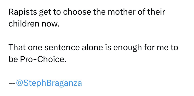 Screenshot of a quote from Steph Braganza that reads RAPISTS GET TO CHOOSE THE MOTHERS OF THEIR CHILDREN NOW. THAT ONE SENTENCE ALONE IS ENOUGH FOR ME TO BE PRO-CHOICE.