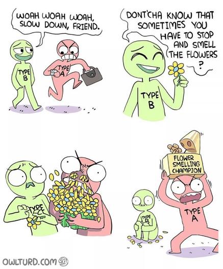 4 comic panels; Type B and Type A are talking. 1. Type B says: Woah woah woah slow down, friend 2. Type B says: Dont'cha know that sometimes you have to stop and smell the flowers 3. Type A voraciously inhales all the flowers, scaring Type B 4. Type A runs away screaming with the FLOWER SMELLING CHAMPION TROPHY held above his head