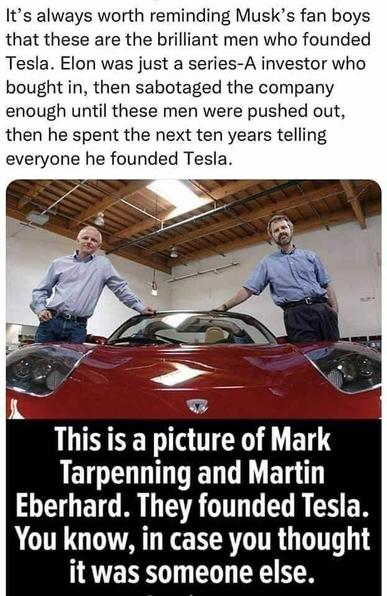 Photo of two middle aged white men leaning on a red car and the text above and underneath :

It's always worth reminding Musk's fan boys that these are the brilliant men who founded Tesla. Elon was just a series-A investor who bought in, then sabotaged the company enough until these men were pushed out, then he spent the next ten years telling everyone he founded Tesla.

This is a picture of Mark Tarpenning and Martin Eberhard. They founded Tesla. You know, in case you thought it was someone else.