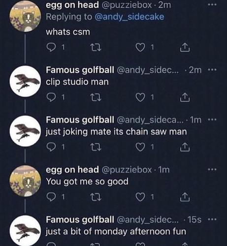 twitter thread from 2 people:
@puzziebox: "whats csm"
@andry_sidec...: "clip studio man"
@andry_sidec...: "just joking mate its chain saw man"
@puzziebox: "you got me so good"
@andry_sidec...: "just a bit of monday afternoon fun "