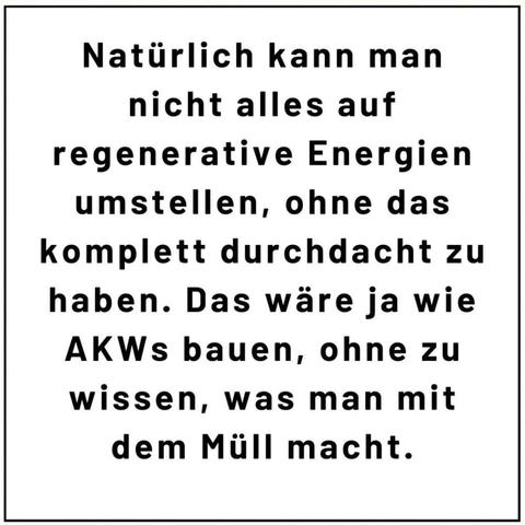Natürlich kann man nicht alles auf regenerative Energien umstellen, ohne das komplett durchdacht zu haben. Das wäre ja wie AKWs bauen, ohne zu wissen, was man mit dem Müll macht.
