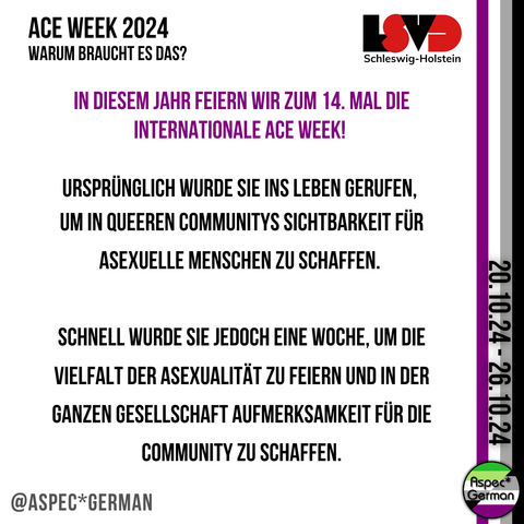 Ace Week 2024 Warum braucht es das? In diesem Jahr feiern wir zum 14. mal die Internationale Ace Week!   ursprünglich wurde sie ins Leben Gerufen,  um in queeren Communitys Sichtbarkeit für Asexuelle Menschen zu schaffen.   Schnell wurde sie jedoch eine Woche, um die Vielfalt der Asexualität zu feiern und in der ganzen Gesellschaft Aufmerksamkeit für die Community zu schaffen.