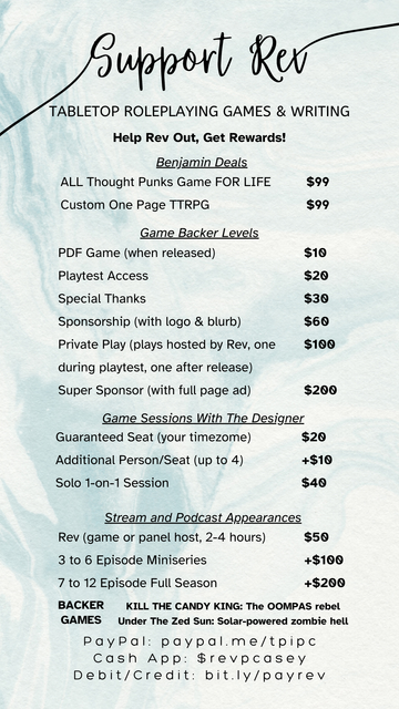 Support Rev
Tabletop Roleplaying Games & Writing
Help Rev Out, Get Rewards
Benjamin Deals: ALL Thought Punks Games FOR LIFE $99, Custom One Page TTRPG $99
Game Backer Levels: PDF Game (when released) $10, Playtest Access $20, Special Thanks $30, Sponsorship (with logo & blurb) $60, Private Play (plays hosted by Rev, one during playtest, one after release) $100, Super Sponsor (with full page ad) $200
Game Sessions With The Developer: Guaranteed Seat (your timezone) $20, Additional Person/Seat (up to 4) +$10, Solo 1-on-1 Session $40
Stream and Podcast Appearances: Rev (game or panel host, 2-4 hours) $50, 3 to 6 Episode Miniseries +$100, 7 to 12 Episode Full Season +$200

BACKER GAMES: KILL THE CANDY KING: The OOMPAS rebel, Under The Zed Sun: Solar-powered zombie hell

PayPal: paypal.me/tpipc
Cash App: $revpcasey
Debit/Credit: bit.ly/payrev
