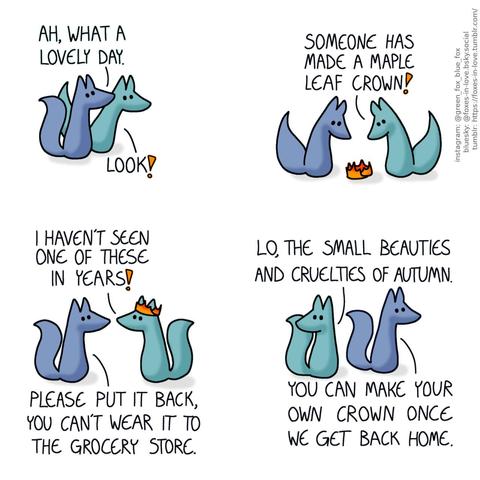 A comic of two foxes, one of whom is blue, the other is green. In this one, Blue and Green are walking outdoors. Blue looks up at the skies while Green spots something right ahead of them. Blue: Ah, what a lovely day. Green: Look!  The foxes halt, studying a little crown assembled from autumn red maple leaves. Green: Someone has made a maple leaf crown!  Green puts the crown on his head, as Blue watches with mild concern. Green: I haven't seen one of these in years! Blue: Please put it back, you can't wear it to the grocery store.  Blue and Green carry on, and Green looks behind himself longingly. Green: Lo, the small beauties and cruelties of autumn. Blue: You can make your own crown once we get back home.