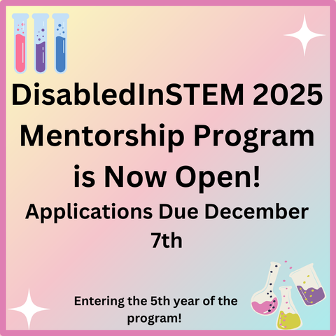 A graphic made on Canva stating that the DisabledInSTEM 2025 Mentorship Program is now open and that applications are due December 7th. It also states this is going to be the fifth year of the program. On the pink ombre background, there are colored test tubes and glasses in the corners.