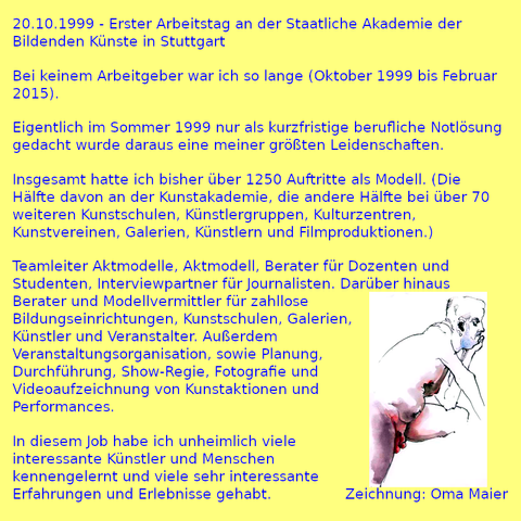 20.10.1999 - Erster Arbeitstag an der Staatliche Akademie der Bildenden Künste in Stuttgart

Bei keinem Arbeitgeber war ich so lange (Oktober 1999 bis Februar 2015).

Eigentlich im Sommer 1999 nur als kurzfristige berufliche Notlösung gedacht wurde daraus eine meiner größten Leidenschaften.

Insgesamt hatte ich bisher über 1250 Auftritte als Modell. (Die Hälfte davon an der Kunstakademie, die andere Hälfte bei über 70 weiteren Kunstschulen, Künstlergruppen, Kulturzentren, Kunstvereinen, Galerien, Künstlern und Filmproduktionen.)

Teamleiter Aktmodelle, Aktmodell, Berater für Dozenten und Studenten, Interviewpartner für Journalisten. Darüber hinaus Berater und Modellvermittler für zahllose Bildungseinrichtungen, Kunstschulen, Galerien, Künstler und Veranstalter. Außerdem Veranstaltungsorganisation, sowie Planung, Durchführung, Show-Regie, Fotografie und Videoaufzeichnung von Kunstaktionen und Performances.

In diesem Job habe ich unheimlich viele interessante Künstler und Menschen kennengelernt und viele sehr interessante Erfahrungen und Erlebnisse gehabt.

Zeichnung: Oma Maier