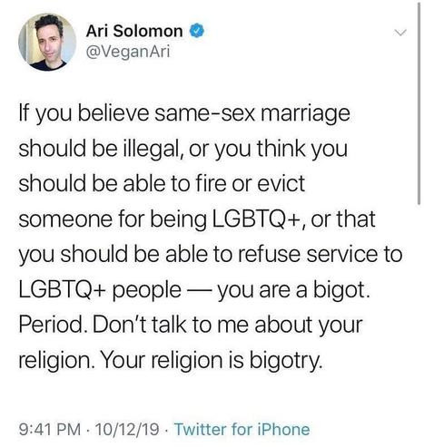 Ari Solomon 

If you believe same-sex marriage should be illegal, or you think you should be able to fire or evict someone for being LGBTQ+, or that you should be able to refuse service to LGBTQ+ people - you are a bigot. Period. Don't talk to me about your religion. Your religion is bigotry.