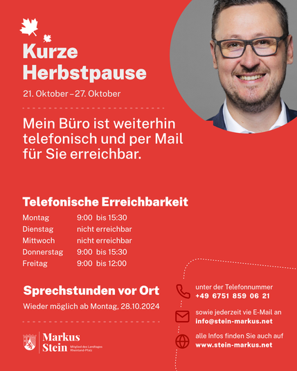 Kurze
Herbstpause

21. Oktober -27. Oktober

Mein Büro ist weiterhin telefonisch und per Mail für Sie erreichbar.

Telefonische Erreichbarkeit
Montag 9:00 bis 15:30
Dienstag nicht erreichbar 
Mittwoch nicht erreichbar
Donnerstag 9:00 bis 15:30
Freitag 9:00 bis 12:00

Sprechstunden vor Ort Wieder möglich ab Montag, 28.10.2024

unter der Telefonnummer
+49 6751 859 06 21
sowie jederzeit vie E-Mail an
info@stein-markus.net
alle Infos finden Sie auch auf www.stein-markus.net