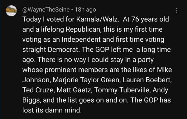 Post by Wayne The Seine  18h ago:
"Today | voted for Kamala/Walz. At 76 years old and a lifelong Republican, this is my first time voting as an Independent and first time voting straight Democrat. The GOP left me a long time ago. There is no way | could stay in a party whose prominent members are the likes of Mike Johnson, Marjorie Taylor Green, Lauren Boebert, Ted Cruze, Matt Gaetz, Tommy Tuberville, Andy Biggs, and the list goes on and on. The GOP has lost its damn mind.