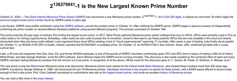 Screenshot of the front of the Great Internet Mersenne Prime Search (GIMPS)’ website, mersenne.org, reading:

“2^136279841-1 is the New Largest Known Prime Number

October 21, 2024 — The Great Internet Mersenne Prime Search (GIMPS) has discovered a new Mersenne prime number, 2^136279841-1. At 41,024,320 digits, it eclipses by more than 16 million digits the previous largest known prime number found by GIMPS nearly 6 years ago.

Luke Durant, GIMPS most prolific contributor using free GIMPS software, proved the number prime on October 12. After notifying the GIMPS server, GIMPS began a rigorous process of independently confirming the prime number on several different hardware platforms using several different programs. This process concluded on October 19th.

This prime ends the 28 year reign of ordinary PCs finding the largest known prime. In 2017, Mihai Preda authored Mersenne prime search software that runs on GPUs. GPUs were primarily used in PCs as video cards or for mining cryptocurrency. Nowadays, video cards are also used to power the AI revolution. Durant's idea was to use these powerful GPUs that are now available in the cloud and heavily discounted when they are being under-utilized. Luke organized these cloud GPUs creating a kind of "cloud supercomputer" spanning 17 countries. After nearly a year of testing, Luke finally struck paydirt. On October 11, an NVIDIA A100 GPU in Dublin, Ireland, reported that M136279841 is probably prime.”

(out of alt text room, sorry)
