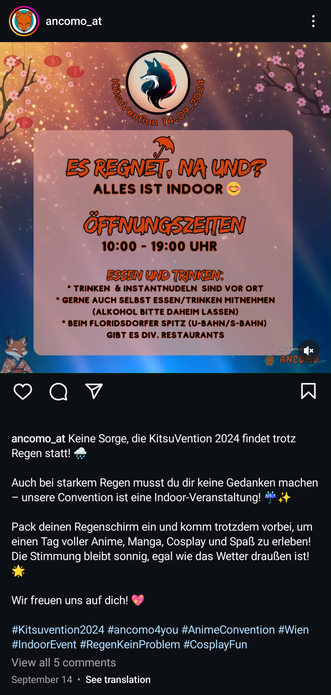 Instagram-Posting der Kitsuvention in Wien am 14. September 2024.

Zitate: »Es regnet, na und?«

»Keine Sorge, die KitsuVention 2024 findet trotz Regen statt!

Auch bei starkem Regen musst du dir keine Gedanken machen — unsere Convention ist eine Indoor-Veranstaltung!

Pack deinen Regenschirm ein und komm trotzdem vorbei, um einen Tag voller Anime, Manga, Cosplay und Spaß zu erleben! Die Stimmung bleibt sonnig, egal wie das Wetter draußen ist!

Wir freuen uns auf dich!«

Hashtags: #IndoorEvent #RegenKeinProblem