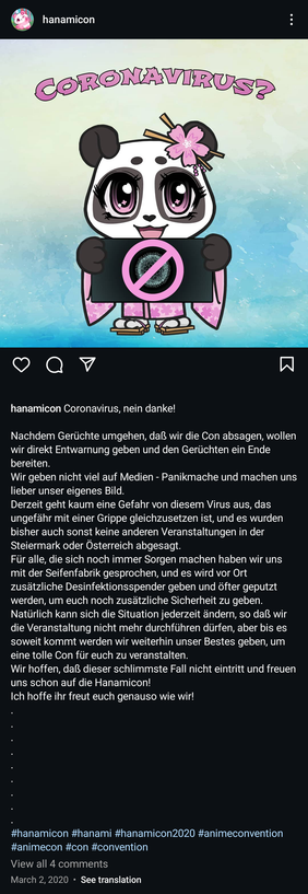 Instagram-Posting der Hanamicon am 2. März 2020.

Zitat: »Coronavirus, nein danke!

Nachdem Gerüchte umgehen, daß wir die Con absagen, wollen wir direkt Entwarnung geben und den Gerüchten ein Ende bereiten.

Wir geben nicht viel auf Medien-Panikmache und machen uns lieber unser eigenes Bild.

Derzeit geht kaum eine Gefahr von diesem Virus aus, das ungefähr mit einer Grippe gleichzusetzen ist, und es wurden bisher auch sonst keine anderen Veranstaltungen in der Steiermark oder Österreich abgesagt.

Für alle, die sich noch immer Sorgen machen haben wir uns mit der Seifenfabrik gesprochen, und es wird vor Ort zusatzliche Desinfektionsspender geben und öfter geputzt werden, um euch noch zusätzliche Sicherheit zu geben.

Natürlich kann sich die Situation jederzeit ändern, so daß wir die Veranstaltung nicht mehr durchführen dürfen, aber bis es soweit kommt werden wir weiterhin unser Bestes geben, um eine tolle Con für euch zu veranstalten.

Wir hoffen, daß dieser schlimmste Fall nicht eintritt und freuen uns schon auf die Hanamicon!

Ich hoffe ihr freut euch genauso wie wir!