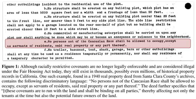 snapshot - portion of deed - Although racially restrictive covenants are no longer legally enforceable and are considered illegal under the Fair Housing Act today, they still exist in thousands, possibly even millions, of historical property records in California. One such example, found in a 1940 real property deed from Santa Clara County’s archives, contains the following discriminatory language: “No persons not of the Caucasian Race shall be allowed to occupy, except as servants of residents, said real property or any part thereof.” The deed further specifies that “[t]hese covenants are to run with the land and shall be binding on all parties,” thereby affecting not only the tenants at the time but also the potential future owners of the land.