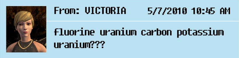 Partial screenshot from Life Is Strange: Before the Storm, of a text message from Victoria Chase, who is upset about receiving bad chemistry help:

"From: VICTORIA  5/7/2010 10:45 AM

fluorine uranium carbon potassium uranium???"