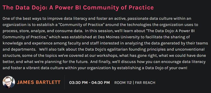The Data Dojo: A Power Bl Community of Practice

One of the best ways to improve data literacy and foster an active, passionate data culture within an organization is to establish a "Community of Practice" around the technologies the organization uses to process, store, analyze, and consume data. In this session, we'll learn about "The Data Dojo: A Power Bl Community of Practice," which was established at Des Moines University to facilitate the sharing of knowledge and experience among faculty and staff interested in analyzing the data generated by their teams and departments. We'll also talk about the Data Dojo's egalitarian founding principles and unconventional structure, some of the topics we've covered at our workshops, what has gone right, what we could have done better, and what we're planning for the future. And finally, we'll discuss how you can encourage data literacy and foster a vibrant data culture within your organization by establishing a Data Dojo of your own!

q. JAMES BARTLETT  03:30 PM-04:30 PM ROOM 112 | FAR REACH