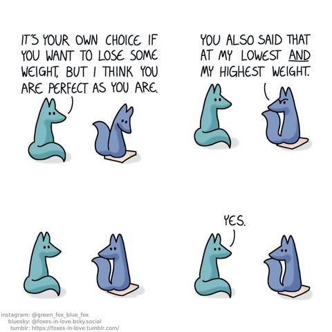 A comic of two foxes, one of whom is blue, the other is green. In this one, Blue is standing on a scale, looking down at the number, as Green watches. Green: It's your own choice if you want to lose some weight, but I think you are perfect as you are.  Blue turns to look at Green with an incredulous look on his face. Blue: You also said that at my lowest and my highest weight.  A long lingering pause stretches on as the two foxes look at each other, neither one saying a thing.  Green is the one to break the silence. Green: Yes.