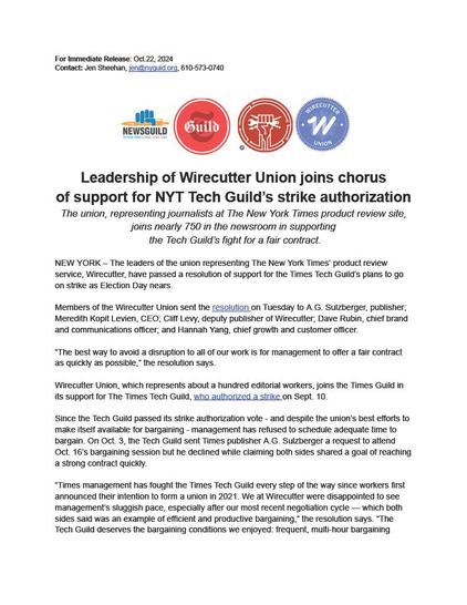 For Immediate Release: Oct. 22, 2024. Contact: Jen Sheehan, jen@nyguild.org, 610-573-0740. Leadership of Wirecutter Union joins chorus of support for NYT Tech Guild's strike authorization. The union, representing journalists at The New York Times product review site, joins nearly 750 in the newsroom in supporting the Tech Guild's fight for a fair contract. NEW YORK - The leaders of the union representing The New York Times' product review service, Wirecutter, have passed a resolution of support for the Times Tech Guild's plans to go on strike as Election Day nears. Members of the Wirecutter Union sent the resolution on Tuesday to A.G. Sulzberger, publisher; Meredith Kopit Levien, CEO; Cliff Levy, deputy publisher of Wirecutter; Dave Rubin, chief brand and communications officer; and Hannah Yang, chief growth and customer officer. "The best way to avoid a disruption to all of our work is for management to offer a fair contract as quickly as possible," the resolution says. Wirecutter Union, which represents about a hundred editorial workers, joins the Times Guild in its support for The Times Tech Guild, who authorized a strike on Sept. 10. Since the Tech Guild passed its strike authorization vote — and despite the union's best efforts to make itself available for bargaining — management has refused to schedule adequate time to bargain.