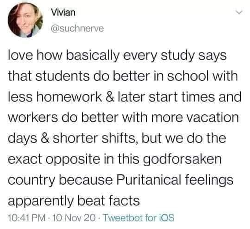 Social media post: I love how basically every study says that students do better in school with less homework & later start times, and workers do better with more vacation days & shorter shifts, but we do the opposite in this godforsaken country because Puritanical feelings apparently beat facts.