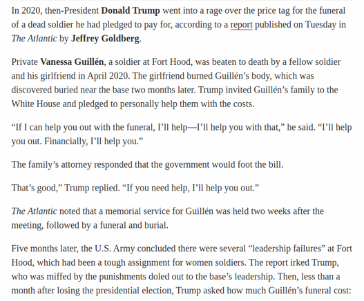 In 2020, then-President Donald Trump went into a rage over the price tag for the funeral of a dead soldier he had pledged to pay for, according to a report published on Tuesday in The Atlantic by Jeffrey Goldberg.

Private Vanessa Guillén, a soldier at Fort Hood, was beaten to death by a fellow soldier and his girlfriend in April 2020. The girlfriend burned Guillén’s body, which was discovered buried near the base two months later. Trump invited Guillén’s family to the ‘White House and pledged to personally help them with the costs.

“If I can help you out with the funeral, I'll help—I’ll help you with that,” he said. “I'll help you out. Financially, I'll help you.”

The family’s attorney responded that the government would foot the bill.

That’s good,” Trump replied. “If you need help, I'll help you out.”

The Atlantic noted that a memorial service for Guillén was held two weeks after the meeting, followed by a funeral and burial.

Five months later, the U.S. Army concluded there were several “leadership failures” at Fort Hood, which had been a tough assignment for women soldiers. The report irked Trump, ‘who was miffed by the punishments doled out to the base’s leadership. Then, less than a month after losing the presidential election, Trump asked how much Guillén’s funeral cost:
