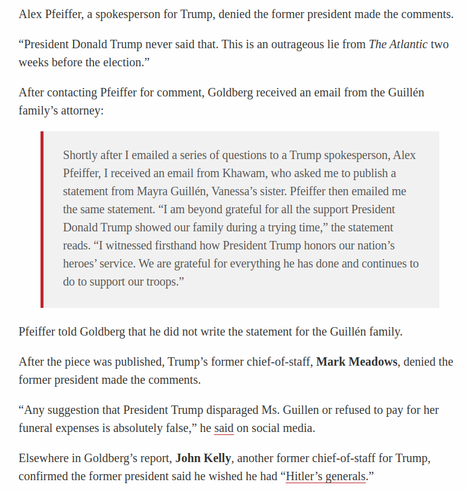 Alex Pfeiffer, a spokesperson for Trump, denied the former president made the comments. “President Donald Trump never said that. This is an outrageous lie from The Atlantic two ‘weeks before the election.” After contacting Pfeiffer for comment, Goldberg received an email from the Guillén family’s attorney:

Shortly after I emailed a series of questions to a Trump spokesperson, Alex

Pfeiffer, I received an email from Khawam, who asked me to publish a

statement from Mayra Guillén, Vanessa’s sister. Pfeiffer then emailed me

the same statement. “I am beyond grateful for all the support President

Donald Trump showed our family during a trying time,” the statement

reads. “I witnessed firsthand how President Trump honors our nation’s

heroes’ service. We are grateful for everything he has done and continues to

do to support our troops.” Pfeiffer told Goldberg that he did not write the statement for the Guillén family. After the piece was published, Trump’s former chief-of-staff, Mark Meadows, denied the former president made the comments. “Any suggestion that President Trump disparaged Ms. Guillen or refused to pay for her funeral expenses is absolutely false,” he said on social media. Elsewhere in Goldberg’s report, John Kelly, another former chief-of-staff for Trump, confirmed the former president said he wished he had “Hitler’s generals.”