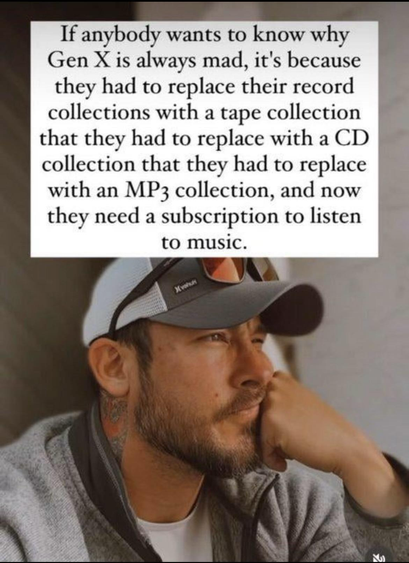 If anybody wants to know why Gen X is always mad, it's because they had to replace their record collections with a tape collection that they had to replace with a CD collection that they had to replace with an MP, collection, and now they need a subscription to listen to music.