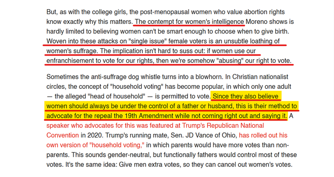 Text from article:
But, as with the college girls, the post-menopausal women who value abortion rights know exactly why this matters. The contempt for women's intelligence Moreno shows is hardly limited to believing women can't be smart enough to choose when to give birth. Woven into these attacks on "single issue" female voters is an unsubtle loathing of women's suffrage. The implication isn't hard to suss out: if women use our enfranchisement to vote for our rights, then we're somehow "abusing" our right to vote. 

Sometimes the anti-suffrage dog whistle turns into a blowhorn. In Christian nationalist circles, the concept of "household voting" has become popular, in which only one adult — the alleged "head of household" — is permitted to vote. Since they also believe women should always be under the control of a father or husband, this is their method to advocate for the repeal the 19th Amendment while not coming right out and saying it. A speaker who advocates for this was featured at Trump's Republican National Convention in 2020. Trump's running mate, Sen. JD Vance of Ohio, has rolled out his own version of "household voting," in which parents would have more votes than non-parents. This sounds gender-neutral, but functionally fathers would control most of these votes. It's the same idea: Give men extra votes, so they can cancel out women's votes.