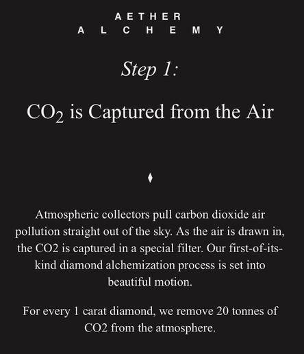 AETHER

ALCHEMY

Step 1:
CO2 is Captured from the Air

Atmospheric collectors pull carbon dioxide air pollution straight out of the sky. As the air is drawn in, the CO2 is captured in a special filter. Our first-of-its-kind diamond alchemization process is set into beautiful motion.

For every 1 carat diamond, we remove 20 tonnes of CO2 from the atmosphere.