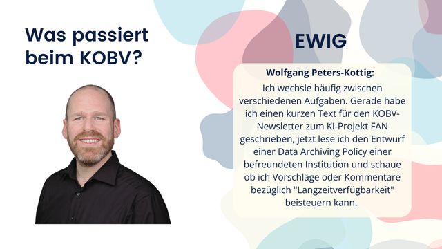 Wolfgang Peters-Kottig: Ich wechsle häufig zwischen verschiedenen Aufgaben. Gerade habe ich einen kurzen Text für den KOBV-Newsletter zum KI-Projekt FAN geschrieben, jetzt lese ich den Entwurf einer Data Archiving Policy einer befreundeten Institution und schaue ob ich Vorschläge oder Kommentare bezüglich "Langzeitverfügbarkeit" beisteuern kann.