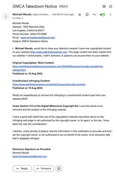 DMCA Takedown Notice
Inbox

Michael Woods <legal.michaelwoods@gmail.com>
4:06 AM (4 hours ago)
to molly

Michael Woods
Address: 1693 Reynolds Alley
Los Angeles, California,90017
Phone Number: (408) 915-8288
Email:  legal.michaelwoods@gmail.com
Subject: DMCA Takedown Notice

I,  Michael Woods, would like to draw your attention towards I have one copyrighted content on your website https://www.web3isgoinggreat.com. This page content has been copied from our website !! Unfortunately, I didn't authorize or approve you to post them on your website.

Original Copyrighted  Work Content:
https://worldnewsmediaexpress.blogspot.com/2024/08/futurenet-founder-arrested-for-alleged.html
Published on 18 Aug 2024.

Unauthorized Infringing Content:
https://www.web3isgoinggreat.com/single/futurenet-founder-arrested
Published on 19 Aug 2024.
 
Kindly act expeditiously to remove this infringing or unauthorized content post from your website ASAP.

Under Section 512 of the Digital Millennium Copyright Act I want the article to be removed and the location of the infringing material.

I have a good faith belief that use of the copyrighted materials described above on the infringing web page is not authorized by the copyright owner, or its agent, or the law. I have taken fair use into consideration.

I declare, under penalty of perjury, that the information in this notification is accurate and that I