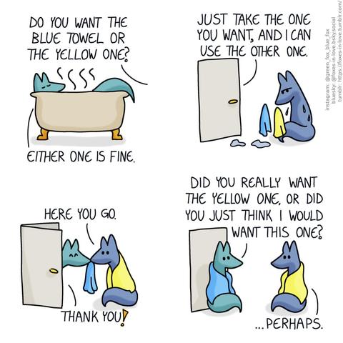 A comic of two foxes, one of whom is blue, the other is green. In this one, Green is soaking in a hot bath while Blue calls from the other side of the door. Blue: Do you want the blue towel or the yellow one? Green: Either one is fine.  Green continues talking from the bathroom as Blue pensively evaluates two towels, a blue and yellow one, comparing them side-by-side. He is also wet, having come out of the bath before Green. Green, from the other side of the door: Just take the one you want, and I can use the other one.  Blue and Green almost kiss as Blue hands Green the blue towel, being personally wrapped in the yellow one. Blue: Here you go. Green: Thank you!  Now wrapped in the blue towel, Green also sits outside the bathroom door, looking at Blue. Green: Did you really want the yellow one, or did you just think I would want this one? Blue: ...Perhaps.