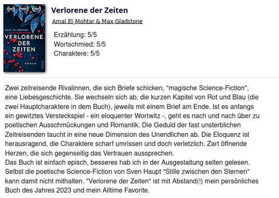 Zwei zeitreisende Rivalinnen, die sich Briefe schicken, "magische Science-Fiction", eine Liebesgeschichte. Sie wechseln sich ab, die kurzen Kapitel von Rot und Blau (die zwei Hauptcharaktere in dem Buch), jeweils mit einem Brief am Ende. Ist es anfangs ein gewitztes Versteckspiel - ein eloquenter Wortwitz -, geht es nach und nach über zu poetischen Ausschmückungen und Romantik. Die Geduld der fast unsterblichen Zeitreisenden taucht in eine neue Dimension des Unendlichen ab. Die Eloquenz ist herausragend, die Charaktere scharf umrissen und doch verletzlich. Zart öffnende Herzen, die sich gegenseitig das Vertrauen aussprechen.
Das Buch ist einfach episch, besseres hab ich in der Ausgestaltung selten gelesen. Selbst die poetische Science-Fiction von Sven Haupt "Stille zwischen den Sternen" kann damit nicht mithalten. "Verlorene der Zeiten" ist mit Abstand(!) mein persönliches Buch des Jahres 2023 und mein Alltime Favorite.