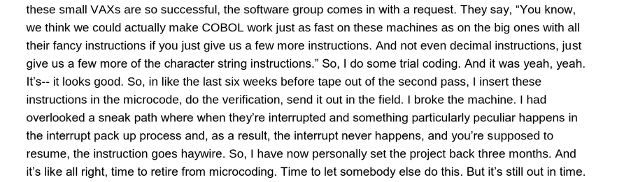 these small VAXs are so successful, the software group comes in with a request. They say, “You know, we think we could actually make COBOL work just as fast on these machines as on the big ones with all their fancy instructions if you just give us a few more instructions. And not even decimal instructions, just give us a few more of the character string instructions.” So, | do some trial coding. And it was yeah, yeah. It's-- it looks good. So, in like the last six weeks before tape out of the second pass, | insert these instructions in the microcode, do the verification, send it out in the field. | broke the machine. | had overlooked a sneak path where when they're interrupted and something particularly peculiar happens in the interrupt pack up process and, as a result, the interrupt never happens, and you're supposed to resume, the instruction goes haywire. So, | have now personally set the project back three months. And it's like all right, time to retire from microcoding. Time to let somebody else do this. But it’s still out in time.