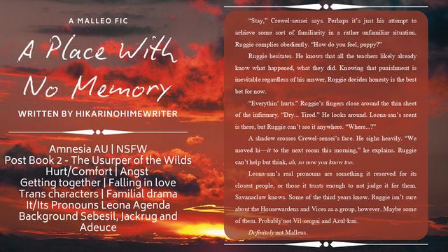 An image of a sunset mostly in shades of red, black and orange in the background, with text and text dividers in white. Text reads:

A Place With No Memory
A Malleo Fic
Written by HikariNoHimeWriter

Amnesia AU | NSFW
Post Book 2 - The Usurper of the Wilds
Hurt/Comfort | Angst 
Getting together | Falling in love
Trans characters | Familial drama
It/Its Pronouns Leona Agenda
Background Sebesil, Jackrug and Adeuce

[“Stay,” Crewel-sensei says. Perhaps it’s just his attempt to achieve some sort of familiarity in a rather unfamiliar situation. Ruggie complies obediently. “How do you feel, puppy?”
Ruggie hesitates. He knows that all the teachers likely already know what happened, what they did. Knowing that punishment is inevitable regardless of his answer, Ruggie decides honesty is the best bet for now. 
“Everythin’ hurts.” Ruggie’s fingers close around the thin sheet of the infirmary. “Dry... Tired.” He looks around. Leona-san’s scent is there, but Ruggie can’t see it anywhere. “Where...?”
A shadow crosses Crewel-sensei’s face. He sighs heavily. “We moved hi—it to the next room this morning,” he explains. Ruggie can’t help but think, ah, so now you know too.
Leona-san’s real pronouns are something it reserved for its closest people, or those it trusts enough to not judge it for them. Savanaclaw knows. Some of the third years know. Ruggie isn’t sure about the Housewardens and Vices as a group, however. Maybe some of them. Probably not Vil-senpai and Azul-kun.
Definitely not Malle
