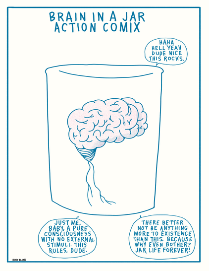 BRAIN IN A JAR
ACTION COMIX
Haha hell yeah dude nice this rocks.
Just me, baby, a pure consciousness with no external stimuli. This rules, dude.
There better not be anything more to existence than this, because why even bother? Jar life forever!
Rory Blank