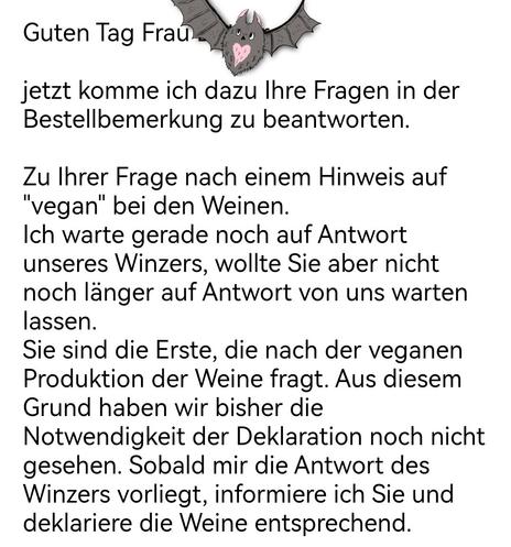 Eine Email :
Guten Tag Frau... 
jetzt komme ich dazu Ihre Fragen in der Bestellbemerkung zu beantworten.

Zu Ihrer Frage nach einem Hinweis auf

"vegan" bei den Weinen.

Ich warte gerade noch auf Antwort

unseres Winzers, wollte Sie aber nicht

noch länger auf Antwort von uns warten

lassen. Sie sind die Erste, die nach der veganen Produktion der Weine fragt. Aus diesem Grund haben wir bisher die Notwendigkeit der Deklaration noch nicht gesehen. Sobald mir die Antwort des Winzers vorliegt, informiere ich Sie und deklariere die Weine entsprechend.