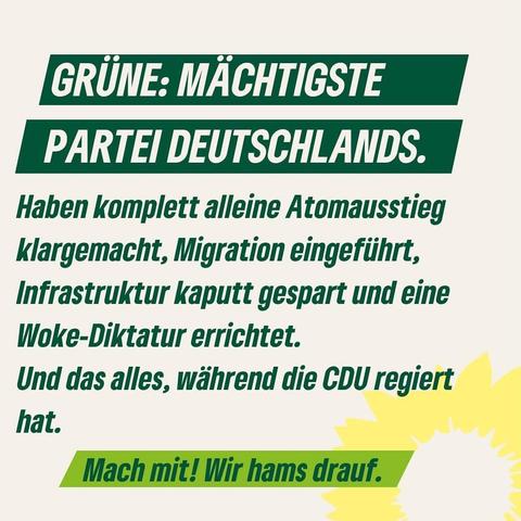 GRÜNE: MÄCHTIGSTE PARTEI DEUTSCHLANDS.
Haben komplett alleine Atomausstieg klargemacht, Migration eingeführt, Infrastruktur kaputt gespart und eine Woke-Diktatur errichtet.
Und das alles, während die CDU regiert hat.
Mach mit! Wir hams drauf.